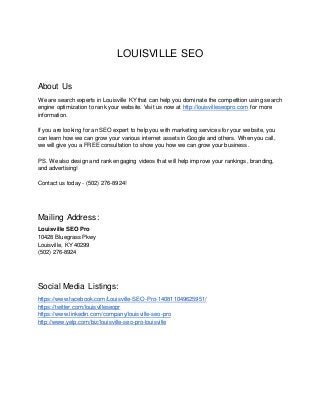LOUISVILLE SEO
About Us
We are search experts in Louisville KY that can help you dominate the competition using search
engine optimization to rank your website. Visit us now at http://louisvilleseopro.com for more
information.
If you are looking for an SEO expert to help you with marketing services for your website, you
can learn how we can grow your various internet assets in Google and others. When you call,
we will give you a FREE consultation to show you how we can grow your business.
PS. We also design and rank engaging videos that will help improve your rankings, branding,
and advertising!
Contact us today - (502) 276-8924!
Mailing Address:
Louisville SEO Pro
10428 Bluegrass Pkwy
Louisville, KY 40299
(502) 276-8924
Social Media Listings:
https://www.facebook.com/Louisville-SEO-Pro-140811049625951/
https://twitter.com/louisvilleseopr
https://www.linkedin.com/company/louisville-seo-pro
http://www.yelp.com/biz/louisville-seo-pro-louisville
 