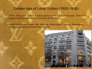 Golden Age of Louis Vuitton (1893-1936) 1914 - The Louis Vuitton Building opens on the Champs-Elysees. This is the largest travel-goods store in the world at the time. Stores also open in New York, Bombay, Washington, London, Alexandria, and Buenos Aires as World War I begins   