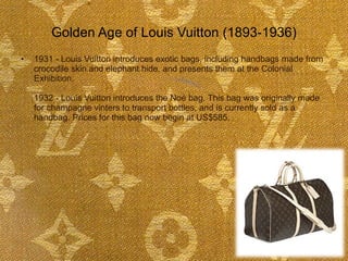 Golden Age of Louis Vuitton (1893-1936) 1931 - Louis Vuitton introduces exotic bags, including handbags made from crocodile skin and elephant hide, and presents them at the Colonial Exhibition.  1932 - Louis Vuitton introduces the Noé bag. This bag was originally made for champagne vinters to transport bottles, and is currently sold as a handbag. Prices for this bag now begin at US$585.  