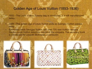 Golden Age of Louis Vuitton (1893-1936) 1933 - The Louis Vuitton Speedy bag is introduced. It is still manufactured today.  1936 - The golden age of Louis Vuitton ends as Georges Vuitton passes away  Estimates credit Georges Vuitton with over 700 new Vuitton designs. Gaston-Louis Vuitton assumes control of the company. The secretary trunk is introduced for Leopold Stokowski, a conductor.  