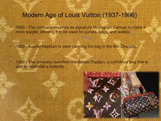 Modern Age of Louis Vuitton (1937-1996)  1959 - The company revamps its signature Monogram Canvas to make it more supple, allowing it to be used for purses, bags, and wallets.  1963 - Audrey Hepburn is seen carrying the bag in the film Charade.  1966 - The company launches the classic Papillon, a cylindrical bag that is said to resemble a butterfly .  