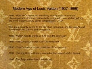 Modern Age of Louis Vuitton (1937-1996)  1987 - Moët et Chandon and Hennessy, leading manufacturers of champagne and of brandy, respectively, merge with Louis Vuitton to form the world's largest luxury goods conglomerate, LVMH The group is partly owned by the Christian Dior group, and Bernard Arnault is chairman and CEO of both companies 1988 - Vuitton reports profits up 49% from the prior year  1989 - The company's stores total 130 worldwide.  1990 - Yves Carcelle is named president of the company.  1992 - The first store in China is opened at the Palace Hotel in Beijing.  1993 - The Taiga leather line is introduced.  