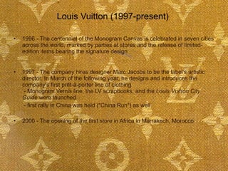 1996 - The centennial of the Monogram Canvas is celebrated in seven cities across the world, marked by parties at stores and the release of limited-edition items bearing the signature design  1997 - The company hires designer Marc Jacobs to be the label's artistic director. In March of the following year, he designs and introduces the company's first prêt-à-porter line of clothing   - Monogram Vernis line, the LV scrapbooks, and the  Louis Vuitton City Guide  were launched    - first rally in China was held ("China Run") as well 2000 - The opening of the first store in Africa in Marrakech, Morocco  Louis Vuitton (1997-present)  