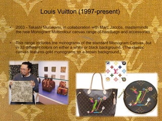 2003 - Takashi Murakami, in collaboration with Marc Jacobs, masterminds the new Monogram Multicolour canvas range of handbags and accessories  This range includes the monograms of the standard Monogram Canvas, but in 33 different colors on either a white or black background. (The classic canvas features gold monograms on a brown background.)  Louis Vuitton (1997-present)  