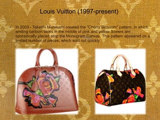 In 2003 - Takashi Murakami created the "Cherry Blossom" pattern, in which smiling cartoon faces in the middle of pink and yellow flowers are sporadically placed atop the Monogram Canvas. This pattern appeared on a limited number of pieces, which sold out quickly Louis Vuitton (1997-present)  