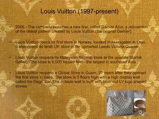 Louis Vuitton (1997-present)  2006 - The company launches a new line, called Damier Azur, a reinvention of the oldest pattern created by Louis Vuitton (the original Damier) Louis Vuitton opens its first store in Norway, located in Akersgaten in Oslo.  It also opens its tenth UK store in the upmarket Leeds Victoria Quarter Louis Vuitton reopens its Malaysian flagship store at the upscale Starhill Gallery. The store is 6,000 square feet - the largest in southeast Asia Louis Vuitton reopens a Global Store in Guam, 27 years after they opened the first store in there. The store is 3 floors high with a high display wall called the Bags' Bar. The outside wall is built with laser-cut LV logo shaped stones    