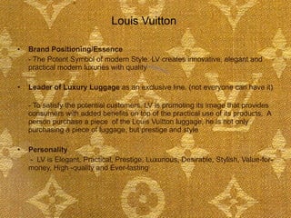 Louis Vuitton  Brand Positioning/Essence - The Potent Symbol of modern Style. LV creates innovative, elegant and practical modern luxuries with quality Leader of Luxury Luggage  as an exclusive line. (not everyone can have it)  - To satisfy the potential customers, LV is promoting its image that provides consumers with added benefits on top of the practical use of its products.  A person purchase a piece  of the Louis Vuitton luggage, he is not only purchasing a piece of luggage, but prestige and style Personality   -  LV is Elegant, Practical, Prestige, Luxurious, Desirable, Stylish, Value-for-money, High -quality and Ever-lasting 
