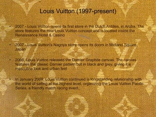 Louis Vuitton (1997-present)  2007 - Louis Vuitton opens its first store in the Dutch Antilles, in Aruba. The store features the new Louis Vuitton concept and is located inside the Renaissance Hotel & Casino  2007 - Louis Vuitton's Nagoya store opens its doors in Midland Square, Japan 2008, Louis Vuitton released the Damier Graphite canvas. The canvas features the classic Damier pattern but in black and grey, giving it a masculine look and urban feel In January 2009, Louis Vuitton continued is longstanding relationship with the world of sailing at the highest level, organizing the Louis Vuitton Pacific Series, a friendly match racing event.     