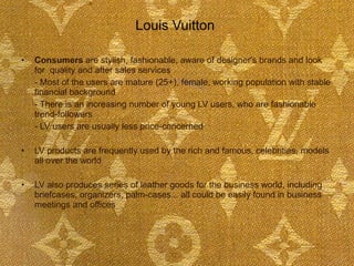 Louis Vuitton  Consumers  are stylish, fashionable, aware of designer's brands and look for  quality and after sales services  - Most of the users are mature (25+), female, working population with stable financial background - There is an increasing number of young LV users, who are fashionable trend-followers - LV users are usually less price-concerned LV products are frequently used by the rich and famous, celebrities, models all over the world LV also produces series of leather goods for the business world, including briefcases, organizers, palm-cases... all could be easily found in business meetings and offices 