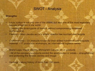 SWOT - Analysis Strengths Louis Vuitton is not only one of the oldest, but also one of the most legendary houses of fashion in the world - Leading the  avant-garde  of fashion without compromising traditional craftsmanship Fashion – Marc Jacobs as LV’s artistic director has touched new heights Craftsmanship – LV products known for their skilled handiwork and exquisite material  - 17 production workshops, an international logistics center Brand Logo, Visual Identity, Monogram Canvas on LV products - All of the company's products exhibit the eponymous LV initials – strengthening and protecting the Brands identity and image Heritage – along history of more than 150 years  