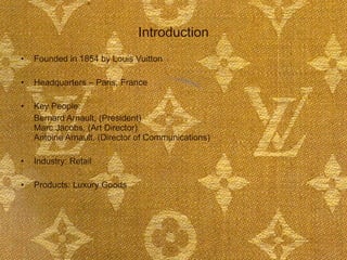 Introduction Founded in 1854 by Louis Vuitton Headquarters – Paris, France Key People: Bernard Arnault, (President) Marc Jacobs, (Art Director) Antoine Arnault, (Director of Communications) Industry: Retail Products: Luxury Goods 
