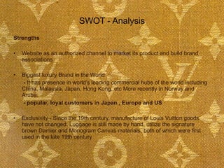 SWOT - Analysis Strengths Website as an authorized channel to market its product and build brand  associations Biggest luxury Brand in the World   -  It has presence in world’s leading commercial hubs of the world including China, Malaysia, Japan, Hong Kong..etc More recently in Norway and Aruba.    - popular, loyal customers in Japan , Europe and US Exclusivity - Since the 19th century, manufacture of Louis Vuitton goods have not changed: Luggage is still made by hand, utilize the signature brown Damier and Monogram Canvas materials, both of which were first used in the late 19th century  