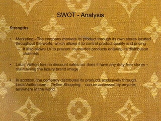 SWOT - Analysis Strengths Marketing - The company markets its product through its own stores located throughout the world, which allows it to control product quality and pricing  It also allows LV to prevent counterfeit products entering its distribution channels Louis Vuitton has no discount sales nor does it have any duty-free stores – maintaining the luxury brand image In addition, the company distributes its products exclusively through LouisVuitton.com – Online Shopping  - can be accessed by anyone, anywhere in the world 