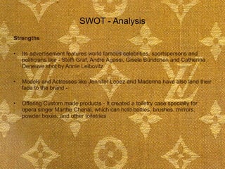 SWOT - Analysis Strengths Its advertisement features world famous celebrities, sportspersons and politicians like - Steffi Graf, Andre Agassi, Gisele Bündchen and Catherine Deneuve shot by Annie Leibovitz  Models and Actresses like Jennifer Lopez and Madonna have also lend their face to the brand -  Offering Custom made products - It created a toiletry case specially for opera singer Marthe Chenal, which can hold bottles, brushes, mirrors, powder boxes, and other toiletries  