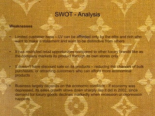 SWOT - Analysis Weaknesses Limited customer base – LV can be afforded only by the elite and rich who want to make a statement and want to be distinctive from others It has restricted retail opportunities compared to other luxury brands like as the company markets its product through its own stores only It doesn’t have discount sale on its products – reducing the chances of bulk purchases, or attracting customers who can afford more economical products  Business largely depends on the economic condition - if economy was depressed, its sales growth slows down sharply like it did in 2002, since demand for luxury goods declines markedly when recession or depression happens  