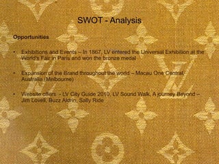 SWOT - Analysis Opportunities Exhibitions and Events – In 1867, LV entered the Universal Exhibition at the World's Fair in Paris and won the bronze medal  Expansion of the Brand throughout the world – Macau One Central, Australia (Melbourne) Website offers  - LV City Guide 2010, LV Sound Walk, A journey Beyond – Jim Lovell, Buzz Aldrin, Sally Ride  