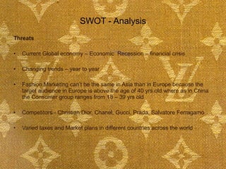 SWOT - Analysis Threats Current Global economy – Economic  Recession – financial crisis  Changing trends – year to year Fashion Marketing can’t be the same in Asia than in Europe because the target audience in Europe is above the age of 40 yrs old where as in China the Consumer group ranges from 18 – 39 yrs old  Competitors - Christian Dior, Chanel, Gucci, Prada, Salvatore Ferragamo Varied taxes and Market plans in different countries across the world 