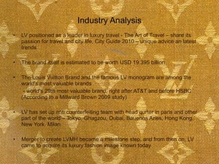 Industry Analysis LV positioned as a leader in luxury travel - The Art of Travel – share its passion for travel and city life, City Guide 2010 – unique advice an latest trends  The brand itself is estimated to be worth USD 19.395 billion The Louis Vuitton Brand and the famous LV monogram are among the world's most valuable brands   - world's 29th most valuable brand, right after AT&T and before HSBC (According to a Millward Brown 2009 study) LV has set up anti counterfeiting team with head qurter in paris and other part of the world – Tokyo, Ghagzou, Dubai, Bauenos Aries, Hong Kong, New York, Milan  Merger to create LVMH became a milestone step, and from then on, LV came to acquire its luxury fashion image known today 