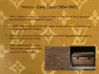 History -  Early Days (1854-1892) 1854 - Vuitton opens his first store in Paris on Rue Neuve des Capucines, founding Louis Vuitton Malletier a paris In 1858, Vuitton introduced his flat-bottom trunks with trianon canvas (they were lightweight and airtight)  Becoming successful and prestigious, many other luggagemakers began to imitate LV's style and design 1880 - developed the unique   five-number combination lock   found on Vuitton trunks.  