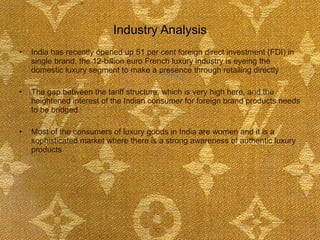 Industry Analysis India has recently opened up 51 per cent foreign direct investment (FDI) in single brand, the 12-billion euro French luxury industry is eyeing the domestic luxury segment to make a presence through retailing directly  The gap between the tariff structure, which is very high here, and the heightened interest of the Indian consumer for foreign brand products needs to be bridged. Most of the consumers of luxury goods in India are women and it is a sophisticated market where there is a strong awareness of authentic luxury products  