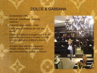 DOLCE & GABBANA Established-1982 Vertical –handbags, clothing , watches Place of origin-Milan – Italy D&G  has 215 stores all over the world. Dolce & Gabbana brought many of its production licenses in-house in 2000 and introduced a children's line in 2001. A major deal with the Japanese retailer Misaki Shoji, Osaka just secured potential growth in Nippon. 
