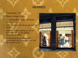 HERMES Established -1837 Place of origin-France Vertical-Leather bags , perfumes  luxury goods It has around 216 stores all over the world. Hermes is forecasting growth of less than 1% for the global economy in 2009 .  At the same time, emerging economies are being severely hurt by a world crisis 