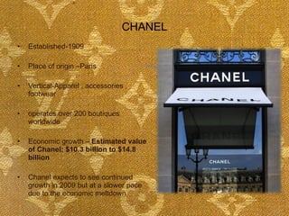 CHANEL Established-1909 Place of origin –Paris Vertical-Apparel , accessories , footwear operates over 200 boutiques worldwide Economic growth –  Estimated value of Chanel: $10.3 billion to $14.8 billion  Chanel expects to see continued growth in 2009 but at a slower pace due to the economic meltdown 