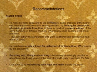 Recommendations SHORT TERM To make LV more appealing to the consumers, some products of the brand can be made available only in small quantities,  by  limiting its production of certain products from time to time , or producing  special edition  of the same handbag in different markets, LV products could become even more premium  - This can satisfy the consumers who want to differentiate themselves from other LV users  LV could even  create a trend for collection of limited edition LV  products by the consumers Branding and Lifestyle advertising  is becoming increasingly popular as advertisers are trying to revive the idea of brand loyalty – print and TV Ads Can open up to  Franchising with High end malls  around the world  