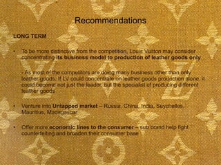Recommendations LONG TERM To be more distinctive from the competition, Louis Vuitton may consider concentrating  its business model to production of leather goods only   - As most of the competitors are doing many business other than only leather goods. If LV could concentrate on leather goods production alone, it could become not just the leader, but the specialist of producing different leather goods Venture into  Untapped market  – Russia, China, India, Seychelles, Mauritius, Madagascar Offer more  economic lines to the consumer  – sub brand help fight counterfeiting and broaden their consumer base  