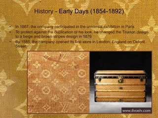 History -  Early Days (1854-1892) In 1867, the company participated in the universal exhibition in Paris To protect against the duplication of his look, he changed the Trianon design to a beige and brown stripes design in 1876 By 1885, the company opened its first store in London, England on Oxford Street  