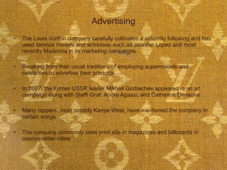 Advertising The Louis Vuitton company carefully cultivates a celebrity following and has used famous models and actresses such as Jennifer Lopez and most recently Madonna in its marketing campaigns  Breaking from their usual traditions of employing supermodels and celebrities to advertise their products In 2007, the former USSR leader Mikhail Gorbachev appeared in an ad campaign along with Steffi Graf, Andre Agassi, and Catherine Deneuve  Many rappers, most notably Kanye West, have mentioned the company in certain songs The company commonly uses print ads in magazines and billboards in cosmopolitan cities  