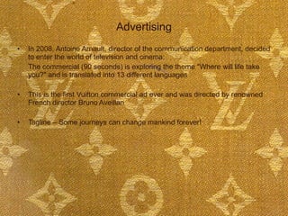 Advertising In 2008, Antoine Arnault, director of the communication department, decided to enter the world of television and cinema:  The commercial (90 seconds) is exploring the theme "Where will life take you?" and is translated into 13 different languages This is the first Vuitton commercial ad ever and was directed by renowned French director Bruno Aveillan Tagline – Some journeys can change mankind forever! 