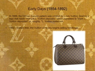 Early Days  (1854-1892) In 1888, the Damier Canvas pattern was created by Louis Vuitton, bearing a logo that reads "marque L. Vuitton déposée," which translates to "mark L. Vuitton deposited" or, roughly, "L. Vuitton trademark 1892 - Vuitton dies; the Vuitton company begins selling handbags.    
