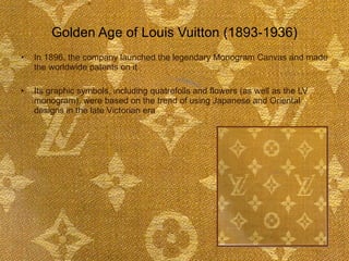 Golden Age of Louis Vuitton (1893-1936) In 1896, the company launched the legendary Monogram Canvas and made the worldwide patents on it Its graphic symbols, including quatrefoils and flowers (as well as the LV monogram), were based on the trend of using Japanese and Oriental designs in the late Victorian era  