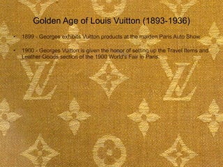 Golden Age of Louis Vuitton (1893-1936) 1899 - Georges exhibits Vuitton products at the maiden Paris Auto Show  1900 - Georges Vuitton is given the honor of setting up the Travel Items and Leather Goods section of the 1900 World's Fair in Paris.  