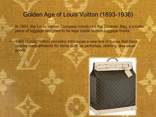 Golden Age of Louis Vuitton (1893-1936) In 1901, the Louis Vuitton Company introduced the  Steamer Bag , a smaller piece of luggage designed to be kept inside Vuitton luggage trunks 1904 - Louis Vuitton company introduces a new line of trunks that have special compartments for items such as perfumes, clothing, and other goods   