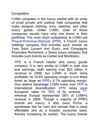 Competition<br />LVMH competes in the luxury market with an array of small private and publicly held companies that make designer clothing, wine, watches, and other luxury goods. Unlike LVMH, most of these companies usually have only one brand in their portfolios. The most direct competitors to LVMH are Pinault-Printemps-Redoute (PPR), a French luxury holdings company that includes such brands as Yves Saint Laurent and Gucci, and Compagnie Financière Richemont, a Swiss luxury company that includes such brands as Cartier and Montblanc. <br />PPR is a French retailer and luxury goods company. It is very similar to LVMH in both size and earnings, both earning over $23 billion in revenue in 2009, but LVMH is much more profitable. Its 18.5% operating margin is over three times as large as PPR's 5.1% operating margin. One distinct advantage LVMH holds over PPR is international diversification: PPR relies upon European sales for 70% of its revenue [27], whereas Europe represented 38% of LVMH's revenue in 2009. Though a majority of PPR's brands are luxury, it also owns Puma, a sportswear line for men and women that is more affordable and as a broader consumer base, thereby increasing its market. The luxury brands that directly compete with LVMH fall under Gucci Group and are: Alexander McQueen, Bottega Veneta, Balenciaga, Yves Saint Laurent, Stella McCartney, Gucci, Boucheron and Sergio Rossi. <br />Compagnie Financière Richemont is much smaller than LVMH in terms of revenue, but earned a similar operating margin on its revenue in 2009. Richemont is primarily focused on watches and jewelry (51% of the company's 2009 sales were from the jewelry division an industry that PPR is only tangentially involved in (some companies under Gucci Group produce watches and jewelry) and which constituted only 5% of LVMH's 2009 sales. Therefore, in its main business Richemont does not face stiff competition from either company. The most competition comes from the fashion and leather goods divisions, namely Dunhill, Azzedine Alaïa, Shanghai Tang, Chloé and the leather goods brand Lancel. All are luxury brands and compete directly with LVMH. [28] <br />Valentino Fashion Group S.p.A is an international luxury goods conglomerate. It owns the prestigious brand Valentino as well as luxury brand Hugo Boss. It also has licenses for Marlboro Classics and M Missoni (a lower-priced line inspired by the designs of privately-owned Missoni). Valentino Fashion Group also has its own brands: Lebole, Oxon and Portrait. In addition, Valentino Fashion Group owns 45% of the luxury American brand Proenza Schouler. Like LVMH, Valentino owns a number of other luxury brands including Valentino and Hugo Boss produce apparel, accessories and fragrances for both men and women. Both conglomerates sell their goods side-by-side in luxury department stores as well as freestanding boutiques. <br />Christian Dior is a luxury goods company designing men's and women's fashion and accessories. It operates over 235 boutiques worldwide. In 2010 it plans to target its emerging asian market especially China and Singapore. Its range of goods includes fashion and leather, watches and jewelry, perfumes and cosmetics, wines and spirits, and Dior couture. It owns a 42% stake in LVMH and LVMH CEO Bernard Arnault and family control Christian Dior. Therefore a major part of their revenue comes from LVMH brands. <br />Company 2009 Revenue (mm; $US) Revenue Growth from 2008 Operating Profit Operating Margin Total Stores (end FY09) European Revenue as % of Total LVMH [29] $24,440 0.8% $4,530 18.5% 2,300 38% Pinault-Printemps-Redoute (PPR)[30] $23,683 (16.8%) $1,199 5.1% 919 70% Compagnie Financière Richemont [31] $5,176 (4.5%) $830 16.0% 1,400 40.5% Valentino Fashion Group (Year ended April 2009)[32] $3,145 3.00% $353 11.22% 1,600 N/A Christian Dior [33] $25,432 20.3% $4,534 17.8% 235 (boutiques) 37% <br />References<br />Key Trends and Forces<br />LVMH's luxury status and ultra-wealthy clientele leads to constant sales.<br />LVMH's brands target customers in the wealthiest ranks of the globe who buy luxury goods. In one of LVMH's biggest markets, the United States, comfortably affluent consumers (those that make between $100,000 and $149,999 a year) formed 12% of the nation in 2008. In addition, super-affluent (yearly income between $150,000 and $249,000) and ultra-affluent (yearly income greater than $250,000) made up 6 and 1.9 percent of the population respectively.[23] LVMH's brands cater to an affluent consumer who, despite a recession, still have more disposable income than middle-to-lower income individuals. This level of stability in sales is seen only in the top tier luxury retail market, and distinguishes LVMH from near luxury brands and retailers such as Abercrombie & Fitch Company (ANF) and Nordstrom, which count on sales to aspirational customers from the middle class. This advantage has proven valuable in 2008 as the U.S. and European economies slid into a recession. Revenues decreased throughout the retail industry, however LVMH is one of few retailers whose revenue and net profits increased in 2008. Revenue grew 4.3% to $24 billion.[15] In addition, due to its luxury image the prices for LVMH's goods are higher than those of retailers such as ANF and Nordstrom. This means they make a higher margin per item sold, leading to higher profits. <br />Since the middle of 2009 the luxury goods market has been rebounding from the slump caused by the global recession. Global luxury goods industry sales are expected to grow 4% in 2010 after a painful 8% decline in 2009, according to Bain & Company's Luxury Goods Worldwide Market Study. US retail sales in the luxury segment increased 15.5% year-over-year in April after a 22.7% surge in March. Consulting firm Unity Marketing reports that much of the growth is coming from super-rich households with incomes over $250,000. This group increased spending by 22.6% in Q1 2010. Tiffany, LVMH, Hermes, and Saks all reported strong profit gains in Q1 2010. [24] <br />International diversification protects LVMH from regional downturns.<br />LVMH's revenue is derived from operations spanning the globe, with the U.S. as its largest single contributor of revenue (23% in 2009).[17] However, LVMH received 35% HYPERLINK quot;
http://www.wikinvest.com/stock/LVMH_Moet_Hennessy_L.V._(LVMUY)quot;
  quot;
_note-lvmh3quot;
  quot;
quot;
 [17] and 33%[17] of revenue from Europe and Asia, respectively, in 2009, creating a diversified stream of revenue that protects LVMH from suffering significantly if one geographic region's economy trends downward. This has proven important as the U.S. economy went into a recession in 2008. Sales in the United States decreased by €166 million ($232 million) in 2008. HYPERLINK quot;
http://www.wikinvest.com/stock/LVMH_Moet_Hennessy_L.V._(LVMUY)quot;
  quot;
_note-lvmh5quot;
  quot;
quot;
 [25] In addition, sales in Japan decreased by 93 million € ($130 million) in 2008.[25] These sales decreases were more than compensated for by revenue increases in LVMH's other regions, namely Europe, Asia (excluding Japan) and Australia. Higher sales in those regions have resulted in overall increased sales for the company. <br />Region 2009 Revenue ($MM) Revenue Change from 2008 (%) United States$5,6211.7% France$3,4211.7% Rest of Europe$5,132(11.1%) Japan$2,4441.7% Rest of Asia$5,62117.0% Australia$2,1991.8% <br />Counterfeits and knockoffs crowd out authentic sales and hurt LVMH's brand image.<br />In June 2008 LVMH won a lawsuit against EBay (EBAY), in which the luxury retailer claimed the online auctioneer allowed auctions of fake LVMH products. The court system determined that eBay was a broker of sales, rather than a host for sales, that was accountable for misconduct engaged in through its brokerage. eBay was ordered to pay nearly € 40 million (approximately $63 million) to LVMH's brands.[26] The decision verifies that online markets have an accountability to verifying that their sites do not permit or allow for unlawful commercial activities, a significant victory for manufacturers over black market sales and knock-offs. However, counterfeit goods are not only sold online, but also by street vendors in America (specifically New York City) and China. LVMH has taken additional steps to defend its brand image though seeking legal action against counterfeiters in countries such as China, Korea, Thailand and Italy. LVMH is seeking to stop the production of counterfeit products and sue those responsible for their sale and distribution. <br />Competition<br />LVMH competes in the luxury market with an array of small private and publicly held companies that make designer clothing, wine, watches, and other luxury goods. Unlike LVMH, most of these companies usually have only one brand in their portfolios. The most direct competitors to LVMH are Pinault-Printemps-Redoute (PPR), a French luxury holdings company that includes such brands as Yves Saint Laurent and Gucci, and Compagnie Financière Richemont, a Swiss luxury company that includes such brands as Cartier and Montblanc. <br />PPR is a French retailer and luxury goods company. It is very similar to LVMH in both size and earnings, both earning over $23 billion in revenue in 2009, but LVMH is much more profitable. Its 18.5% operating margin is over three times as large as PPR's 5.1% operating margin. One distinct advantage LVMH holds over PPR is international diversification: PPR relies upon European sales for 70% of its revenue [27], whereas Europe represented 38% of LVMH's revenue in 2009. Though a majority of PPR's brands are luxury, it also owns Puma, a sportswear line for men and women that is more affordable and as a broader consumer base, thereby increasing its market. The luxury brands that directly compete with LVMH fall under Gucci Group and are: Alexander McQueen, Bottega Veneta, Balenciaga, Yves Saint Laurent, Stella McCartney, Gucci, Boucheron and Sergio Rossi. <br />Compagnie Financière Richemont is much smaller than LVMH in terms of revenue, but earned a similar operating margin on its revenue in 2009. Richemont is primarily focused on watches and jewelry (51% of the company's 2009 sales were from the jewelry division an industry that PPR is only tangentially involved in (some companies under Gucci Group produce watches and jewelry) and which constituted only 5% of LVMH's 2009 sales. Therefore, in its main business Richemont does not face stiff competition from either company. The most competition comes from the fashion and leather goods divisions, namely Dunhill, Azzedine Alaïa, Shanghai Tang, Chloé and the leather goods brand Lancel. All are luxury brands and compete directly with LVMH. [28] <br />Valentino Fashion Group S.p.A is an international luxury goods conglomerate. It owns the prestigious brand Valentino as well as luxury brand Hugo Boss. It also has licenses for Marlboro Classics and M Missoni (a lower-priced line inspired by the designs of privately-owned Missoni). Valentino Fashion Group also has its own brands: Lebole, Oxon and Portrait. In addition, Valentino Fashion Group owns 45% of the luxury American brand Proenza Schouler. Like LVMH, Valentino owns a number of other luxury brands including Valentino and Hugo Boss produce apparel, accessories and fragrances for both men and women. Both conglomerates sell their goods side-by-side in luxury department stores as well as freestanding boutiques. <br />Christian Dior is a luxury goods company designing men's and women's fashion and accessories. It operates over 235 boutiques worldwide. In 2010 it plans to target its emerging asian market especially China and Singapore. Its range of goods includes fashion and leather, watches and jewelry, perfumes and cosmetics, wines and spirits, and Dior couture. It owns a 42% stake in LVMH and LVMH CEO Bernard Arnault and family control Christian Dior. Therefore a major part of their revenue comes from LVMH brands. <br />Company 2009 Revenue (mm; $US) Revenue Growth from 2008 Operating Profit Operating Margin Total Stores (end FY09) European Revenue as % of Total LVMH [29] $24,440 0.8% $4,530 18.5% 2,300 38% Pinault-Printemps-Redoute (PPR)[30] $23,683 (16.8%) $1,199 5.1% 919 70% Compagnie Financière Richemont [31] $5,176 (4.5%) $830 16.0% 1,400 40.5% Valentino Fashion Group (Year ended April 2009)[32] $3,145 3.00% $353 11.22% 1,600 N/A Christian Dior [33] $25,432 20.3% $4,534 17.8% 235 (boutiques) 37% <br />LVMH Moet Hennessy Louis Vuitton engages in the manufacture and sale of luxury products worldwide. The companyโ€s luxury goods include wines and spirits; fashion and leather goods; perfumes and cosmetics; and watches and jewelry. Its wine and spirits product line primarily consists of champagne, sparkling and still wines, cognac, and various other luxury spirits. The companyโ€s fashion and leather goods product portfolio comprises trunks, leather goods, ready-to-wear, shoes, jewelry, accessories, sunglasses, books, eyewear, childrenโ€s wear, and silk accessories. Its perfumes and cosmetics product line includes fragrances, make-up, and skincare products. The company also engages in the specialty retailing of luxury goods. As of December 31, 2009, it operated approximately 2,423 stores worldwide. The company was founded in 1854 and is headquartered in Paris, France…<br />กำเนิด Louis Vuitton (LV)<br />โลโก้ LV อักษรเพียง 2 ตัวที่กลายเป็นสินทรัพย์มูลค่าสูงติดอันดับโลก ย้อนไป 152 ปี ตำนานแบรนด์หรูของ Louis Vuitton เริ่มจากธุรกิจครอบครัวผลิตกระเป๋าเดินทาง (trunk) แต่สิ่งที่ทำให้ trunk ที่มีโลโก้ LV แตกต่างจนดูพรีเมียมนั้นก็คือ elegance, creativity, innovation และ tradition อันได้แรงบันดาลใจจาก “Art of Travel” ที่แฝงอยู่ในกระเป๋า LV ทุกใบ<br />ในยุคต้น LV trunk ได้รับความนิยมมาก เพราะนอกจากคุณภาพดี ทนทาน น้ำหนักเบา และดีไซน์สวย ความเป็นนวัตกรรมที่วิวัฒนาการอยู่เสมอก็เป็นอีกปัจจัยสำคัญ Louis Vuitton พัฒนากระเป๋าตามรูปแบบการเดินทางใหม่ๆ ที่เข้ามามีอิทธิพลต่อไลฟ์สไตล์คนแต่ละยุคอยู่เสมอ จากกระเป๋าไม้ขนาดใหญ่ในยุคที่คนเดินทางด้วยรถไฟ ไปสู่กระเป๋า canvas กันน้ำขนาดเบาลงเมื่อคนเริ่มเดินทางทางเรือ จนถึงยุคเครื่องบินและรถยนต์ จาก trunk ใบใหญ่ก็เล็กลงเพื่อฟิตกับช่องเก็บกระเป๋าบนเครื่องและในรถ<br />นอกจากนี้ นวัตกรรมอย่างเช่น know-how หรือเทคนิคที่ Louis Vuitton คิดค้นนำมาปรับปรุงกระเป๋าอยู่ตลอดเวลา ก็เป็นอีกสิ่งที่ทำให้สินค้าได้รับยกย่องทางด้านคุณภาพ เช่น ระบบล็อกที่ทำให้ LV ได้ชื่อว่าเป็นสุดยอด security bag กระเป๋าทุกใบจะมี registered key ที่ทำขึ้นมาเพื่อใช้ได้กับกระเป๋าใบเดียว แต่ถ้าลูกค้าซื้อกระเป๋า LV เพิ่มและต้องการใช้กุญแจเดียว บริษัทก็จะ unified รหัสให้ใช้ได้กับกระเป๋าใหม่ และทุกข้อมูลจะถูกบันทึกอย่างถาวร ไม่ว่าจะนานเท่าไรข้อมูลก็ยังอยู่ และอัพเดตทุกครั้งที่ลูกค้าติดต่อกับร้านหรือบริษัท หากลูกค้าทำกุญแจหาย บริษัทจะออกกุญแจใหม่ส่งให้ทันทีที่ตรวจสอบความเป็นเจ้าของกับฐานข้อมูลเรียบร้อยแล้ว<br />ปัจจุบัน สินค้าหรูในแบรนด์ LV ไม่ได้มีแค่ผลิตภัณฑ์กระเป๋าและ accessories ที่เกี่ยวกับกระเป๋าเท่านั้น แต่ยังขยายไลน์ไปทำรองเท้าหนัง เสื้อผ้าสำเร็จรูป นาฬิกา และเครื่องประดับจิวเวลรี่ อีกด้วย แต่สินค้าทุกไลน์ก็ยังคงความพรีเมียม ทั้งนี้ คงไม่ใช่เพียงเพราะความประณีตสวยงามและคุณภาพอย่างเดียว แต่อีกส่วนสำคัญคือ ระบบควบคุมอิมเมจที่เข้มแข็ง ดังที่กลุ่ม LVMH บอกไว้ในหน้าเปิดเว็บไซต์บริษัทว่า<br />“ชื่อเสียงทุกวันนี้เริ่มจากสินค้าที่มีคุณภาพดีที่สุด ส่วน Brand Power ก็มาจาก heritage & tradition ของแบรนด์ที่สะสมมานานจนเป็นสินทรัพย์ที่ประเมินค่าไม่ได้ วันนี้…เราจึงต้องควบคุมทุกรายละเอียดอย่างเข้มข้น เพื่อรักษาอิมเมจของแบรนด์เอาไว้”<br />How did you know about Louis Vuitton?<br />เหตุที่กระเป๋าค้าของ LV ได้รับยกย่องมาคุณภาพดีที่สุด เพราะระบบ QC ที่มีประสิทธิภาพ เช่น การทดสอบคุณภาพกระเป๋าเดินทางขนาดเล็ก-กลาง บริษัท LV ใช้วิธีใส่ของหนัก 3.5 กก. ในกระเป๋า จากนั้นใช้เครื่องยกแล้วปล่อยลงมาที่พื้น ทำอย่างนี้เป็นเวลา 4 วันเต็ม ส่วนกระเป๋าสะพายจะใช้วิธีฉายแสงอัลตราไวโอเลต เพื่อดูความทนทานของกระเป๋า พร้อมทั้งทดสอบรูดซิปขึ้นลง 5 พันครั้ง เป็นต้น<br />Monogram ลาย Cherry Blossom ของ LV เป็นผลงานที่บริษัทร่วมกับทีมของทาคาชิ มุรากามิ ศิลปินชาวญี่ปุ่น ร่วมกันพัฒนาขึ้นมา ซึ่งเป็นรุ่นที่มีการใช้สีสันสดใสเหมาะกับชื่อรุ่น และทำขอบกระเป๋าเป็นโลหะ รุ่นนี้ทำรายได้ถึง 300 ล้านเหรียญสหรัฐ ต่อปี<br />แบรนด์ Marc Jacob เป็น luxury brand น้องใหม่ในกลุ่ม LVMH ที่ได้รับถ่ายโอนมรดกและวัฒนธรรมทางคอนเซ็ปต์มาจาก Louis Vuitton เต็มๆ เพียงแต่จะปรับลุคให้ดูทันสมัยกว่าจับกลุ่มลูกค้าอายุอ่อนกว่า<br />เว็บไซต์ที่ได้รับอนุญาตจาก Louis Vuitton ให้ขายสินค้าแบรนด์ LV โดยผ่านการรับรองของบริษัท ก็คือ www.eluxury.com ขณะที่เว็บ bagnstyle ก็เป็นอีกเว็บที่เปิดมาเพื่อขายกระเป๋า LV หลากหลายรุ่น ส่วนเว็บที่มีคนนิยมไปซื้อขายกระเป๋า LV มากที่สุดก็คือ ebay (แต่บ่อยครั้งที่เป็นของปลอมจนเจ้าหน้าที่ต้องโพสต์ tip ในการดูกระเป๋า LV ของจริง)  <br />Louis Vuitton today<br />[edit] Advertising campaigns<br />Louis Vuitton store in Houston<br />The Louis Vuitton company carefully cultivates a celebrity following and has used famous models and actresses such as Jennifer Lopez and most recently Madonna in its marketing campaigns. Breaking from their usual traditions of employing supermodels and celebrities to advertise their products, on August 2, 2007, the company announced that the former USSR leader Mikhail Gorbachev would appear in an ad campaign along with Steffi Graf, Andre Agassi, and Catherine Deneuve. Many rappers, most notably Kanye West, have mentioned the company in certain songs.<br />The company commonly uses print ads in magazines and billboards in cosmopolitan cities. It previously relied on selected press for its advertising campaigns (frequently involving prestigious stars like Steffi Graf, Andre Agassi, Gisele Bündchen and Catherine Deneuve) shot by Annie Leibovitz. However, Antoine Arnault, director of the communication department, has recently decided to enter the world of television and cinema: The commercial (90 seconds) is exploring the theme quot;
Where will life take you?quot;
 and is translated into 13 different languages. This is the first Vuitton commercial ad ever and was directed by renowned French director Bruno Aveillan.[9]<br />[edit] Products<br />The store in Yekaterinburg (Russia)<br />The shop front on Champs-Elysées, Paris<br />Since the 19th century, manufacture of Louis Vuitton goods have not changed: Luggage is still made by hand.[4] Contemporary Fashion gives a preview of the creation of the LV trunks: quot;
the craftsmen line up the leather and canvas, tapping in the tiny nails one by one and securing the five-letter solid pick-proof brass locks with an individual handmade key, designed to allow the traveler to have only one key for all of his or her luggage. The woven frames of each trunk are made of 30-year-old poplar that has been allowed to dry for at least four years. Each trunk has a serial number and can take up to 60 hours to make, and a suitcase as many as 15 hours.quot;
[4]<br />Many of the company's products utilize the signature brown Damier and Monogram Canvas materials, both of which were first used in the late 19th century. All of the company's products exhibit the eponymous LV initials. The company markets its product through its own stores located throughout the world, which allows it to control product quality and pricing. It also allows LV to prevent counterfeit products entering its distribution channels. Louis Vuitton has no discount sales nor does it have any duty-free stores. In addition, the company distributes its products through LouisVuitton.com.[4]<br />[edit] Brand<br />The Louis Vuitton Brand and the famous LV monogram are among the world's most valuable brands. According to a Millward Brown 2010 study, Louis Vuitton is the world's 29th most valuable brand, right after Wells Fargo and before Gillette . The brand itself is estimated to be worth USD 19.781 billion.[10]<br />[edit] Counterfeiting<br />A genuine Louis Vuitton purse.<br />Louis Vuitton is one of the most counterfeited brands in the fashion world due to its image as a status symbol. Only a small fraction of products bearing the LV initials in the general population are authentic. Ironically, the signature Monogram Canvas was created to prevent counterfeiting.[11] In 2004, Louis Vuitton fakes accounted for 18% of counterfeit accessories seized in the European Union.[12]<br />The company takes counterfeiting seriously, and employs a team of lawyers and special investigation agencies, actively pursuing offenders through the courts worldwide, and allocating about half of its budget of communications to counteract piracy of its goods.[4] LVMH (Vuitton's parent company) further confirmed this by stating that quot;
some 60 people at various levels of responsibility working full time on anti-counterfeiting in collaboration with a wide network of outside investigators and a team of lawyers.quot;
[13] In a further effort, the company closely controls the distribution of its products.[4] Until the 1980s, Vuitton products were widely sold in department stores (e.g. Neiman Marcus and Saks Fifth Avenue). Today, Vuitton products are primarily available at authentic Louis Vuitton boutiques, HYPERLINK quot;
http://en.wikipedia.org/wiki/Louis_Vuittonquot;
  quot;
cite_note-Contemporary_Fashion-3quot;
 [4] with a small number of exceptions. These boutiques are commonly found in upscale shopping districts or inside luxury department stores. The boutiques within department stores operate independently from the department and have their own LV managers and employees. LV has recently launched an online store, through its main website, as an authorized channel to market its products.[14]<br />] Controversy and disputes<br />Louis Vuitton vs. Britney Spears video<br />On November 19, 2007 Louis Vuitton, in further efforts to prevent counterfeiting, successfully sued Britney Spears for violating counterfeiting laws. A part of the music video for the song quot;
Do Somethin'quot;
 shows fingers tapping on the dashboard of a hot pink Hummer with what looks like Louis Vuitton's quot;
Cherry Blossomquot;
 design bearing the LV logo. Britney Spears herself was not found guilty, but a civil court in Paris has ordered Sony BMG and MTV Online to stop showing the video. They were also fined €80,000 to each group. An anonymous spokesperson for LVMH stated that the video constituted an quot;
attackquot;
 on Louis Vuitton's brands and its luxury image.[15]<br />Louis Vuitton vs. Darfur Charity<br />On February 13, 2007 Louis Vuitton sent a Cease and Desist order to artist Nadia Plesner for the quot;
reproductionquot;
 of a bag that infringes Louis Vuitton's Intellectual Property Rights.[16] The reproduction referred to is a satirical illustration that depicts a malnutritioned child holding a designer dog and a designer bag. The illustration is featured on T-shirts and posters, with all profits going to the charity quot;
Divest for Darfurquot;
. The artist defended her quot;
Simple Livingquot;
 campaign and her right to artistic freedom in a written response to Louis Vuitton on February 27, 2008, calling attention to the lack of the famous monogram, further asserting that the illustration refers to 'designer bags' in general, with no specific mention of the Louis Vuitton brand in either the illustration or any associated campaign material.[17] On April 15, 2008, Louis Vuitton notified Plesner of the lawsuit being brought against her. It has been reported that Louis Vuitton is demanding $7,500 (5,000 Euro) for each day Plesner continues to sell the Simple Living products, $7,500 for each day the original Cease and Desist letter is published on her website and $7,500 a day for using the name quot;
Louis Vuittonquot;
 on her website. In addition, it is alleged that Louis Vuitton is demanding that the artist pays Louis Vuitton's legal costs, including $15,000 to cover additional expenses the company has incurred in protecting their intellectual property rights.[18] The contested image was removed from Plesner's website for an extended period. Although an alternative image is now used for Plesner's fundraising campaign, the original image has since reappeared and is featured prominently on the site.<br />New York Magazine reported, based on information provided by an LVMH spokeswoman, that Louis Vuitton attempted to stop the case from going to court, but that they were forced to take legal action when Plesner did not respond to their original request to remove the contested image, nor to the subsequent Cease and Desist order. According to the article, the LVMH spokeswoman also claimed that Plesner was attempting to conceal the lengths that LVMH went to in order to quot;
prevent the lawsuit.quot;
[19] These claims did not align with Plesner's published response to the Cease and Desist order,[17] and the article has since been criticized for not allowing Plesner to respond to the claims made by LVMH, particularly as the magazine had been in contact with her only days earlier<br />