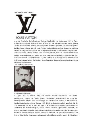 Louis Vuitton (Louis Vuitton),
er ist die Geschichte der bekanntesten Designer Frankreichs von Lederwaren, 1854 in Paris,
eröffnete seinen eigenen Namen das erste Koffer-Shop. Ein Jahrhundert später, Louis Vuitton
Taschen und Lederwaren einer der besten Gegenden der Marke geworden, und zu einem Symbol
der High Society. Heute hat sich Louis Vuitton Marke nicht nur auf die Konzeption und den
Vertrieb von High-End-Lederwaren und Reisegepäck beschränkt, sondern sich zu engagieren in
Mode, Accessoires, Schuhe, Taschen, Schmuck, Uhren, Medien, Wein und anderen Bereichen der
riesigen Trend-Indikatoren. LV Koffer aus dem frühen dem T-Stadium in Paris ein Jahr jetzt
ständig wechselnden LV Modenschau, LV (Louis Vuitton) ist in der Lage, in der internationalen
Modebranche stehen hat die Top-Position, stolze Heimat der Luxusmarken aus, in seiner eigenen
einzigartige Marken-DNA.
Louis Vuitton (LouisVuitton)
Louis Vuitton-Abbildung
(4. August 1821 27. Februar 1892), der weltweit führende Luxusmarke Louis Vuitton
(LouisVuitton) Gründer der World Luxury Geschichte, Mode-Industrie zu einem der
hervorragendsten Meister der Mode-Design. LouisVuitton1821 wurde in Ost-Frankreich,
Franche-Comte Provinz geboren. Im Jahr 1837, 16-jährige LouisVuitton Exil nach Paris für die
Elite Verpackung. Er war in Paris im Jahre 1854 eröffnete seinen eigenen Namen das erste
Koffer-Shop. Ein Jahrhundert später, "Louis Vuitton"-Feld von Gepäck und Lederwaren, die
weltweit erste Marke geworden, und zu einem Symbol der High Society. Der Wert der Marke, wie
die Herzen unseres Volkes als Maotai. Marken zu entwerfen und produzieren innovative und
elegante Reise-Koffer, Handtaschen und Accessoires Produkte, geschaffen, um als den Kern Geist
 