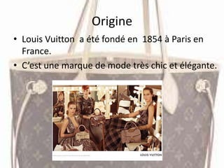 Origine
• Louis Vuitton a été fondé en 1854 à Paris en
France.
• C’est une marque de mode très chic et élégante.