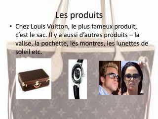 Les produits
• Chez Louis Vuitton, le plus fameux produit,
c’est le sac. Il y a aussi d’autres produits – la
valise, la pochette, les montres, les lunettes de
soleil etc.