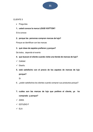 31 
CLIENTE 5 
 Preguntas 
1. usted conoce la marca LOUIS VUITTON? 
Si la conoce 
2. porque las personas compran marcas de lujo? 
Porque se identifican con las marcas 
3. qué clase de zapatos prefieren y porque? 
De todos, depende el evento 
4. que buscan el cliente cuando visita una tienda de marcas de lujo? 
 Calidad 
 Diseño 
5. está satisfecho con el precio de los zapatos de marcas de lujo 
porque? 
Si 
6. ¿están satisfechos los clientes cuando compran sus productos porque? 
7. cuáles son las marcas de lujo que prefiere el cliente, ya ha 
comprado y porque? 
 ZARA 
 ESTUDIO F 
 ELA 
 