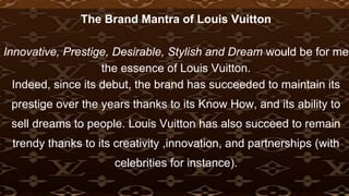 The Brand Mantra of Louis Vuitton
Innovative, Prestige, Desirable, Stylish and Dream would be for me
the essence of Louis Vuitton.
Indeed, since its debut, the brand has succeeded to maintain its
prestige over the years thanks to its Know How, and its ability to
sell dreams to people. Louis Vuitton has also succeed to remain
trendy thanks to its creativity ,innovation, and partnerships (with
celebrities for instance).
 