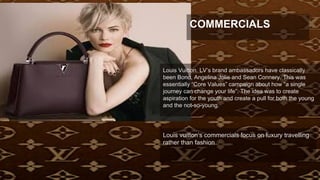 Louis vuitton’s commercials focus on luxury travelling
rather than fashion
Louis Vuitton. LV’s brand ambassadors have classically
been Bono, Angelina Jolie and Sean Connery. This was
essentially “Core Values” campaign about how “a single
journey can change your life”. The idea was to create
aspiration for the youth and create a pull for both the young
and the not-so-young.
COMMERCIALS
 