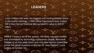 Louis Vuitton has been the biggest and most profitable brand
in the luxury rankings. LVMH (Moet Hennessy Louis Vuitton
SA is their formal financial title) jumped in value to $25.9
billion
WHILE Forbes's list of the world's 100 most valuable brands
was dominated by technology companies (Apple, Microsoft,
Google et al) this year, there was only one fashion brand that
joined the usual suspects in the top 20: step forward: Louis
Vuitton at number 14
LEADERS
 
