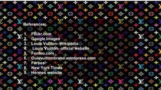 References:
1. Flickr.com
2. Google Images
3. Louis Vuitton- Wikipedia
4. Louis Vuitton- official website
5. Fonteo.com
6. Ouisvuittonbrand.wordpress.com
7. Forbes
8. New York Times
9. Hermes website
 