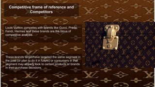 Competitive frame of reference and
Competitors
Louis Vuitton competes with brands like Gucci, Prada,
Fendi, Hermes and these brands are the focus of
competitive analysis
These brands target/have targeted the same segment in
the past (or plan to do it in future) or consumers in that
segment may already look to certain products or brands
in their purchase decisions.
 
