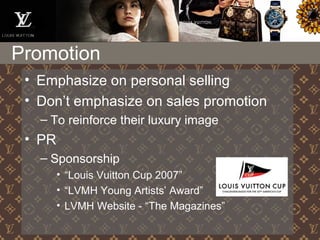 Promotion
• Emphasize on personal selling
• Don’t emphasize on sales promotion
– To reinforce their luxury image
• PR
– Sponsorship
• “Louis Vuitton Cup 2007”
• “LVMH Young Artists’ Award”
• LVMH Website - “The Magazines”
 
