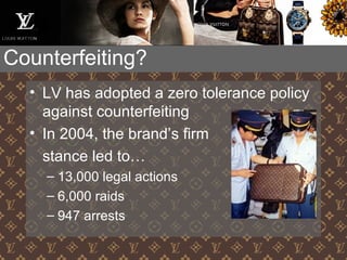 Counterfeiting?
• LV has adopted a zero tolerance policy
against counterfeiting
• In 2004, the brand’s firm
stance led to…
– 13,000 legal actions
– 6,000 raids
– 947 arrests
 