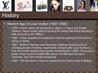 History
• Modern Age of Louis Vuitton (1937-1996)
– 1978 - Vuitton opens its first stores in Japan, in Tokyo and Osaka.
(Sales in Japan would come to account for nearly half of the company's
total revenue by the 1980s.)
– 1984 - Vuitton expands its presence in Asia by opening its first store in
Korea, in Seoul.
– 1987 - Moët et Chandon and Hennessy, leading manufacturers of
champagne and of brandy, respectively, merges with Louis Vuitton to
form the world's largest luxury goods conglomerate, LVMH. The group is
partly owned by the Christian Dior group, and Bernard Arnault is
Chairman and CEO of both companies.
– 1992 - The first store in China is opened at the Palace Hotel in Beijing.
 