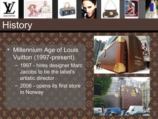 History
• Millennium Age of Louis
Vuitton (1997-present)
– 1997 - hires designer Marc
Jacobs to be the label's
artistic director
– 2006 - opens its first store
in Norway
 